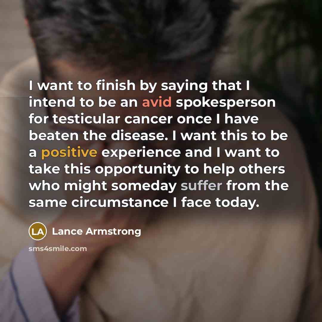 “I want to finish by saying that I intend to be an avid spokesperson for testicular cancer once I have beaten the disease. I want this to be a positive experience and I want to take this opportunity to help others who might someday suffer from the same circumstance I face today.” quote by Lance Armstrong
