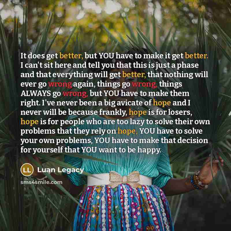“It does get better, but YOU have to make it get better. I can't sit here and tell you that this is just a phase and that everything will get better, that nothing will ever go wrong again, things go wrong, things ALWAYS go wrong, but YOU have to make them right. I've never been a big avicate of…” quote by Luan Legacy