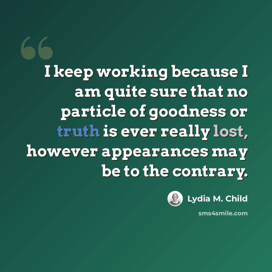 “I keep working because I am quite sure that no particle of goodness or truth is ever really lost, however appearances may be to the contrary.” quote by Lydia M. Child