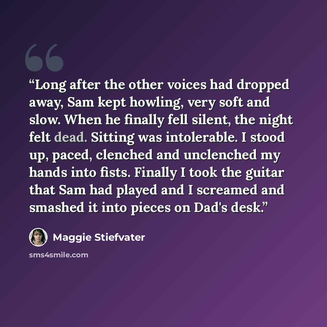 “Long after the other voices had dropped away, Sam kept howling, very soft and slow. When he finally fell silent, the night felt dead. Sitting was intolerable. I stood up, paced, clenched and unclenched my hands into fists. Finally I took the guitar that Sam had played and I screamed and smashed it…” quote by Maggie Stiefvater