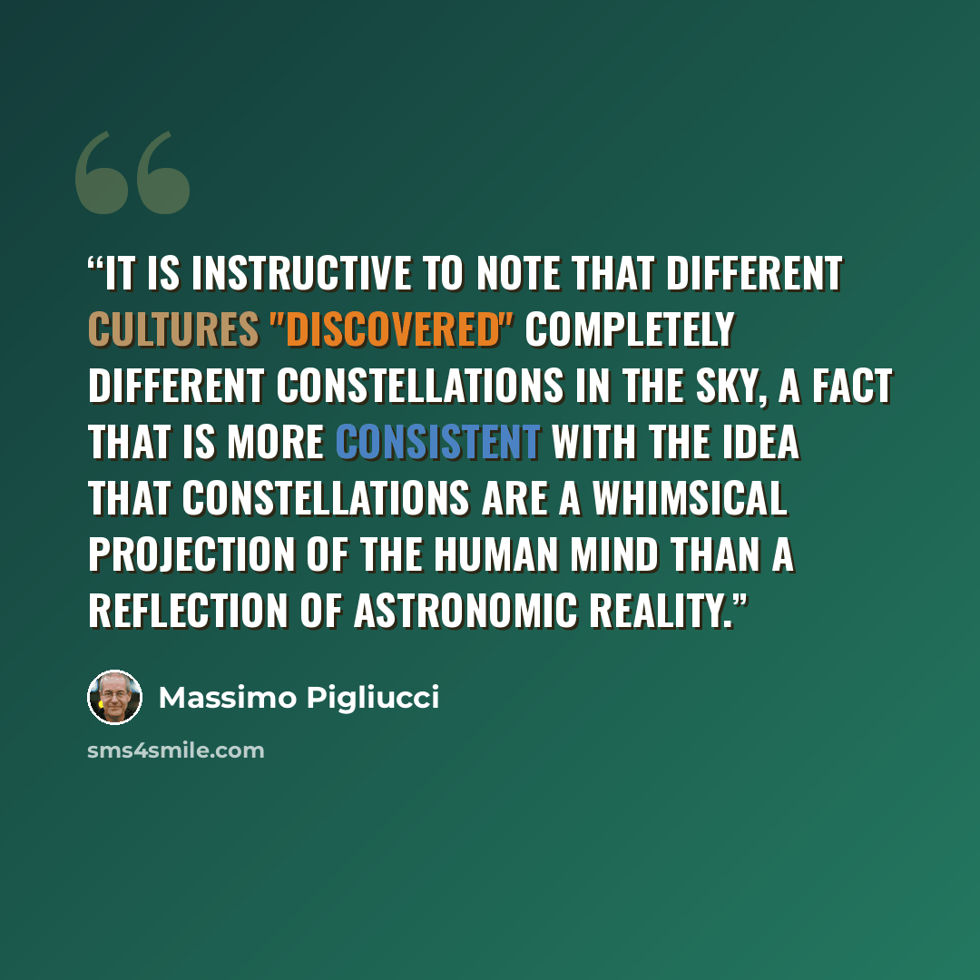 “It is instructive to note that different cultures "discovered" completely different constellations in the sky, a fact that is more consistent with the idea that constellations are a whimsical projection of the human mind than a reflection of astronomic reality.” quote by Massimo Pigliucci