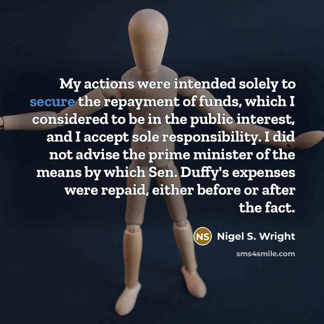 “My actions were intended solely to secure the repayment of funds, which I considered to be in the public interest, and I accept sole responsibility. I did not advise the prime minister of the means by which Sen. Duffy's expenses were repaid, either before or after the fact.” quote by Nigel S. Wright