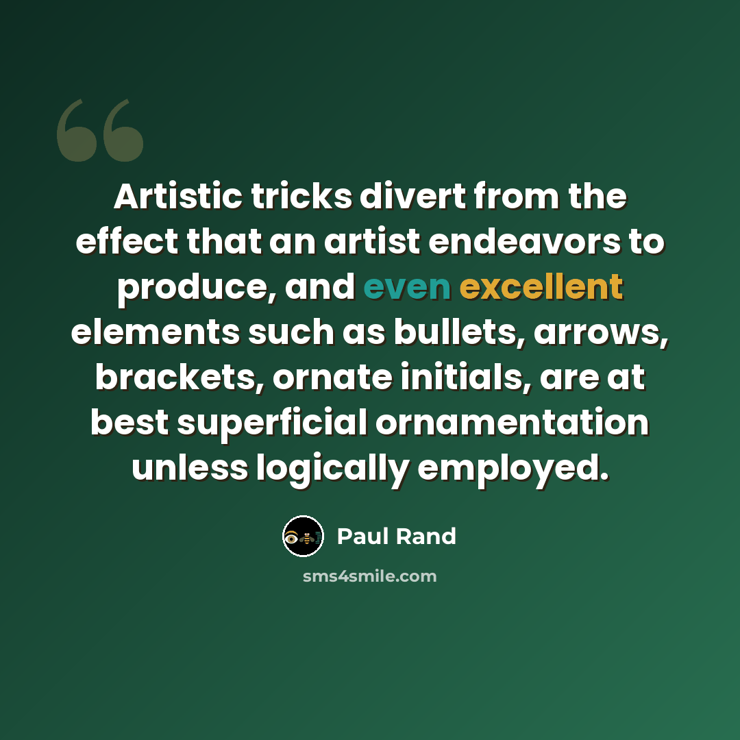 “Artistic tricks divert from the effect that an artist endeavors to produce, and even excellent elements such as bullets, arrows, brackets, ornate initials, are at best superficial ornamentation unless logically employed.” quote by Paul Rand