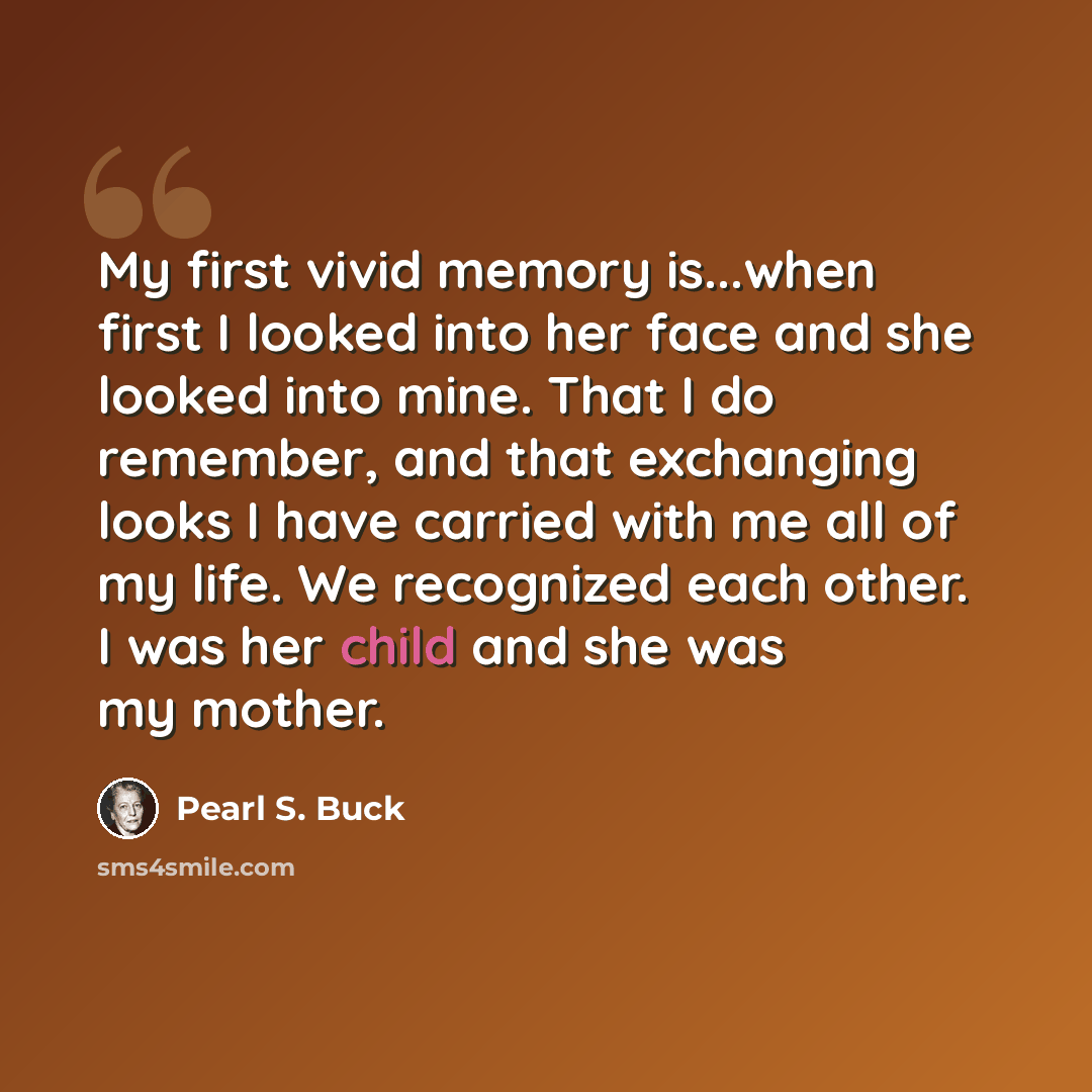 “My first vivid memory is...when first I looked into her face and she looked into mine. That I do remember, and that exchanging looks I have carried with me all of my life. We recognized each other. I was her child and she was my mother.” quote by Pearl S. Buck