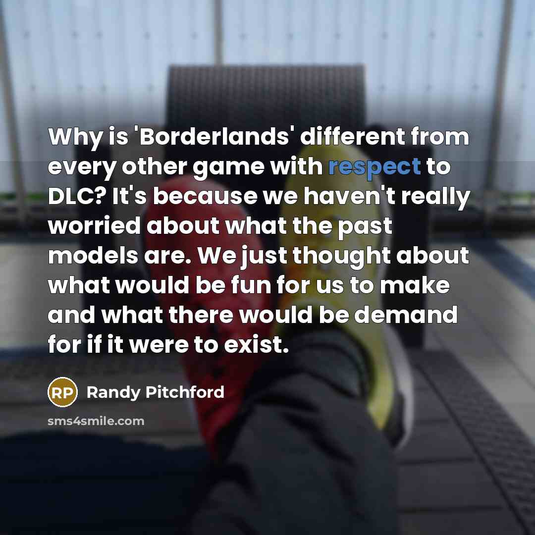“Why is 'Borderlands' different from every other game with respect to DLC? It's because we haven't really worried about what the past models are. We just thought about what would be fun for us to make and what there would be demand for if it were to exist.” quote by Randy Pitchford