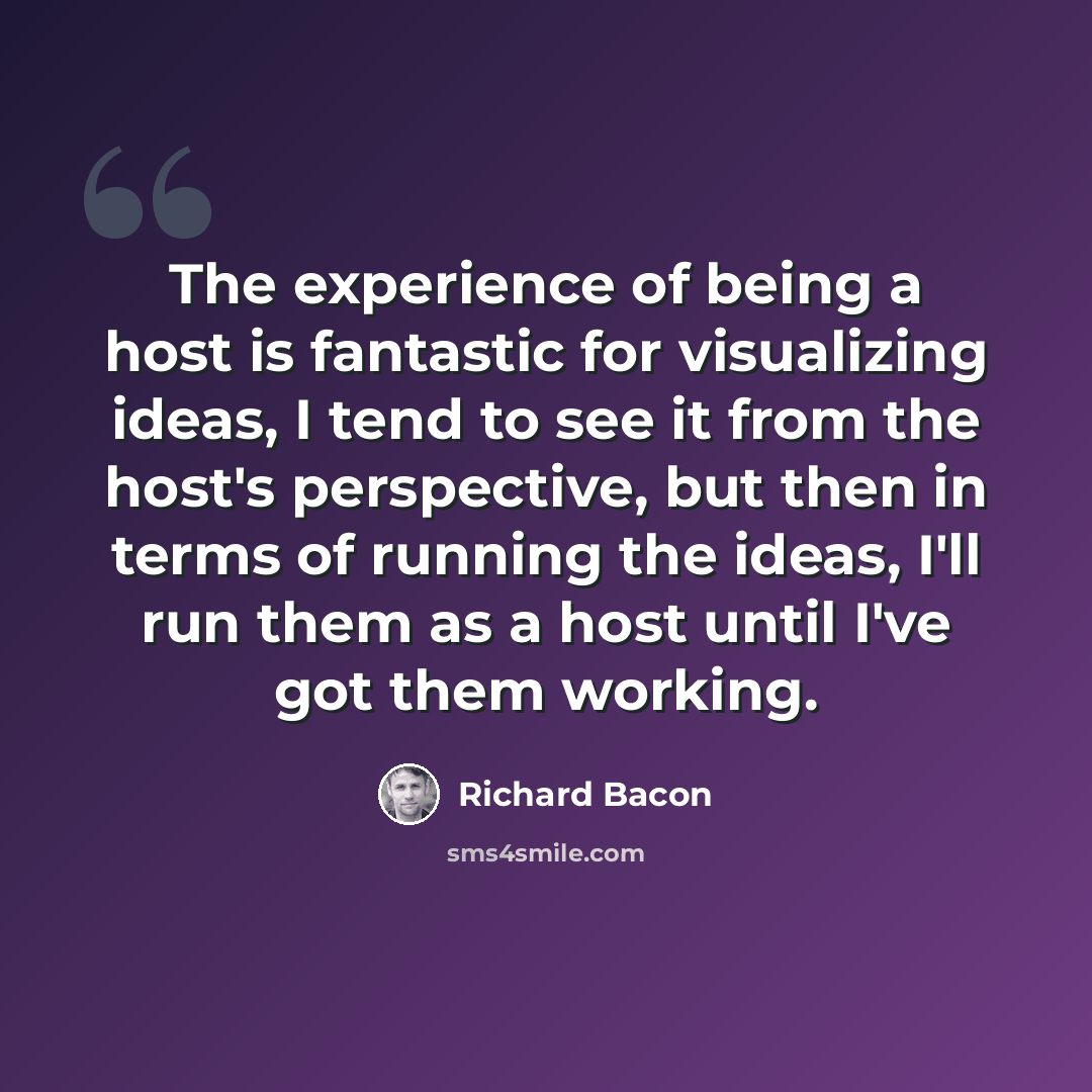 “The experience of being a host is fantastic for visualizing ideas, I tend to see it from the host's perspective, but then in terms of running the ideas, I'll run them as a host until I've got them working.” quote by Richard Bacon