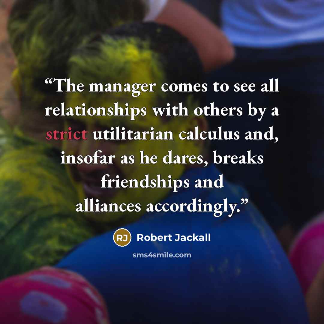 “The manager comes to see all relationships with others by a strict utilitarian calculus and, insofar as he dares, breaks friendships and alliances accordingly.” quote by Robert Jackall