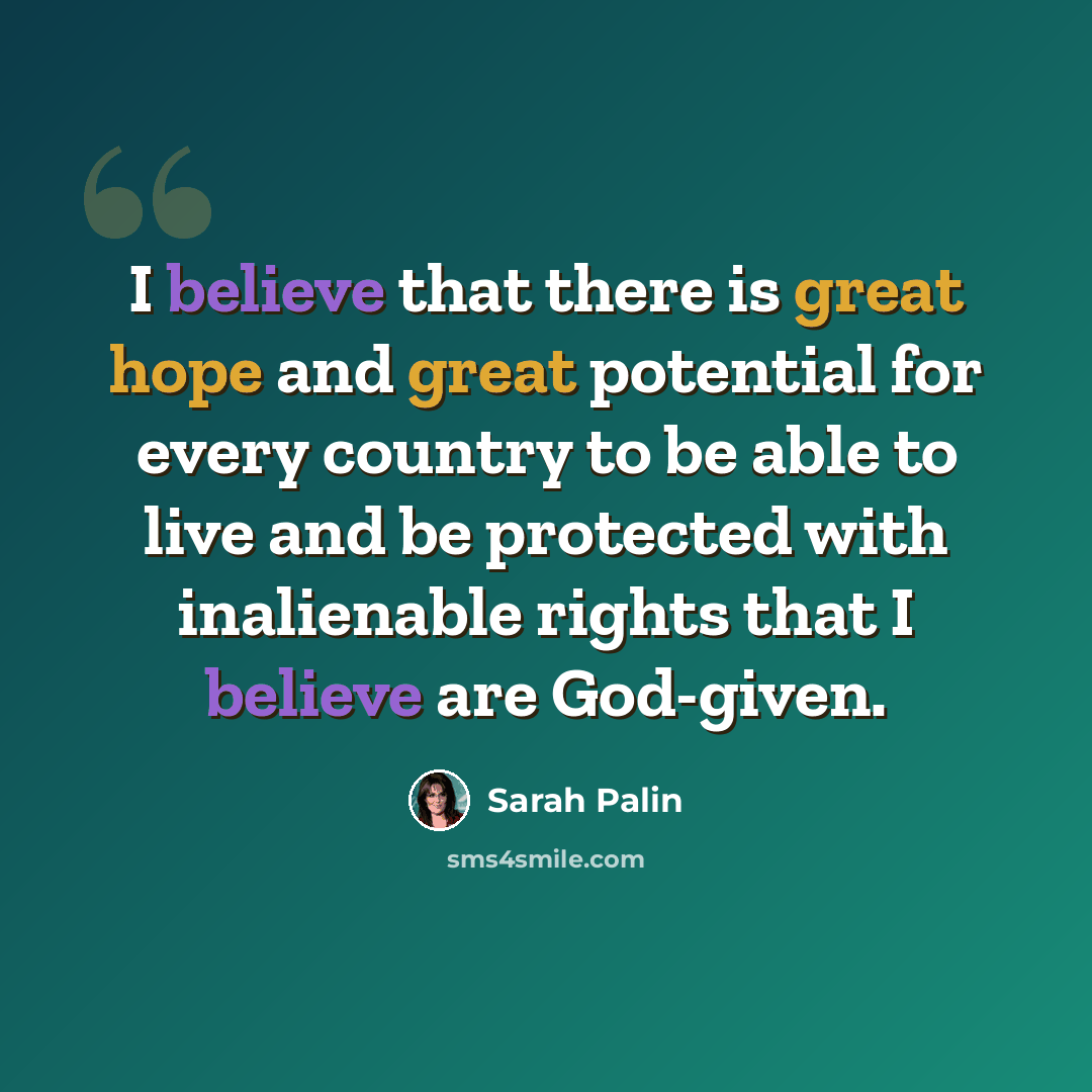 “I believe that there is great hope and great potential for every country to be able to live and be protected with inalienable rights that I believe are God-given.” quote by Sarah Palin