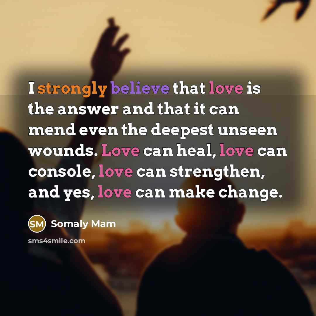 “I strongly believe that love is the answer and that it can mend even the deepest unseen wounds. Love can heal, love can console, love can strengthen, and yes, love can make change.” quote by Somaly Mam