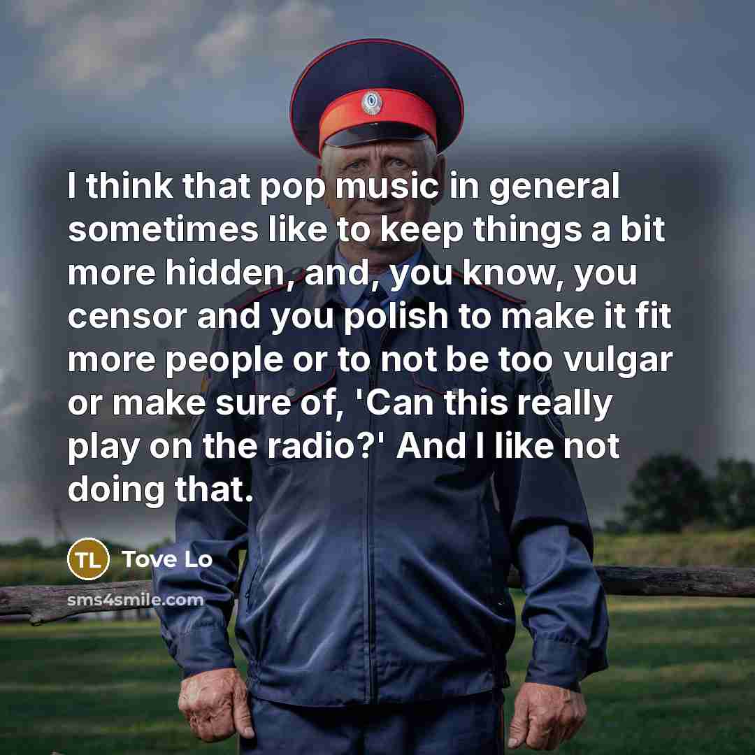 “I think that pop music in general sometimes like to keep things a bit more hidden, and, you know, you censor and you polish to make it fit more people or to not be too vulgar or make sure of, 'Can this really play on the radio?' And I like not doing that.” quote by Tove Lo