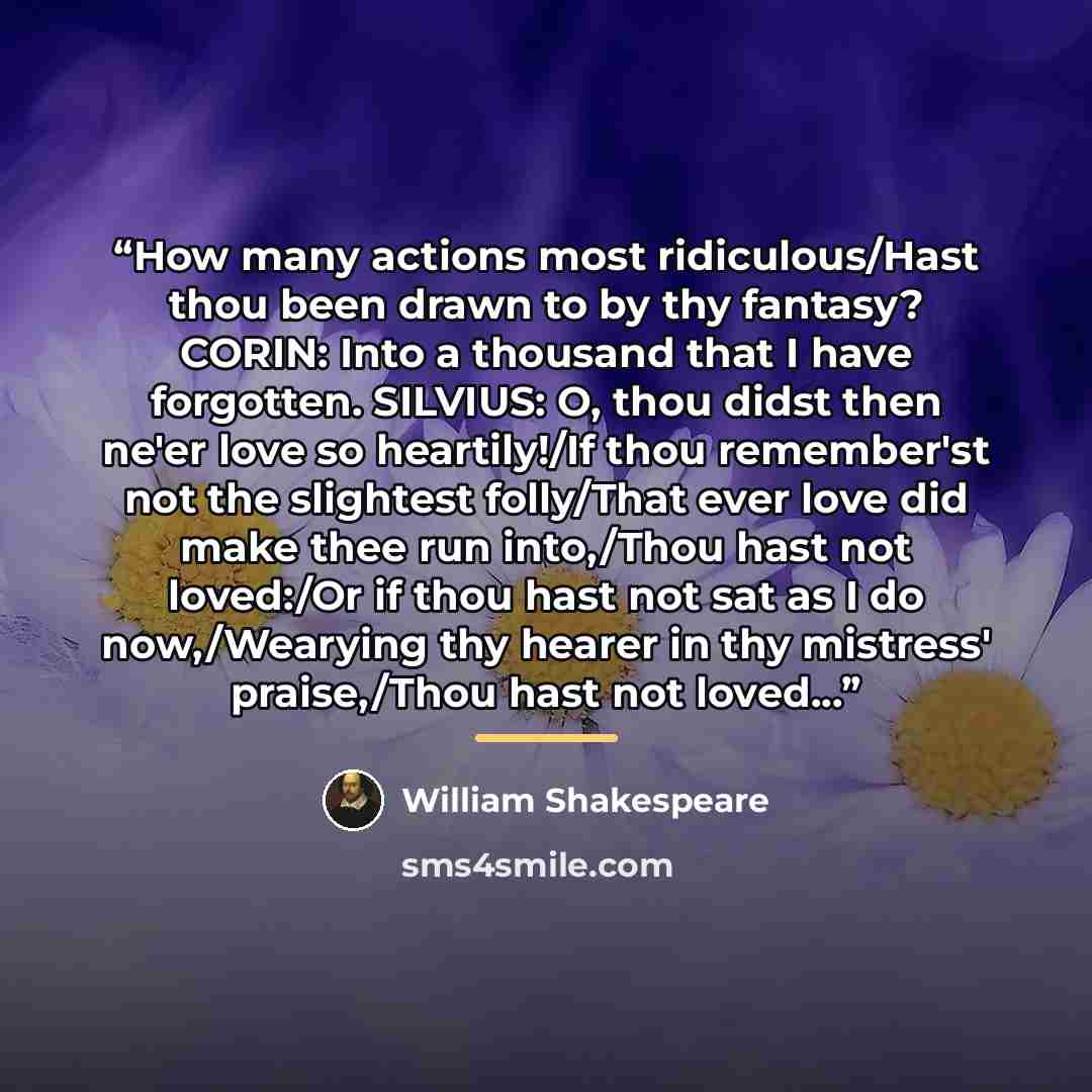 “How many actions most ridiculous/Hast thou been drawn to by thy fantasy? CORIN: Into a thousand that I have forgotten. SILVIUS: O, thou didst then ne'er love so heartily!/If thou remember'st not the slightest folly/That ever love did make thee run into,/Thou hast not loved:/Or if thou hast not sat…” quote by William Shakespeare