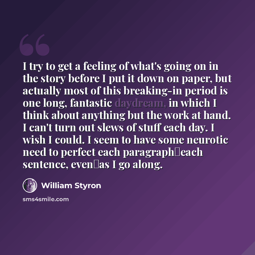 “I try to get a feeling of what's going on in the story before I put it down on paper, but actually most of this breaking-in period is one long, fantastic daydream, in which I think about anything but the work at hand. I can't turn out slews of stuff each day. I wish I could. I seem to have some…” quote by William Styron
