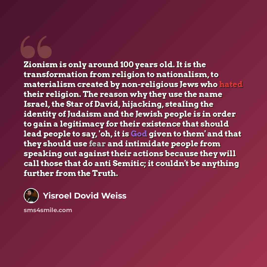 “Zionism is only around 100 years old. It is the transformation from religion to nationalism, to materialism created by non-religious Jews who hated their religion. The reason why they use the name Israel, the Star of David, hijacking, stealing the identity of Judaism and the Jewish people is in…” quote by Yisroel Dovid Weiss