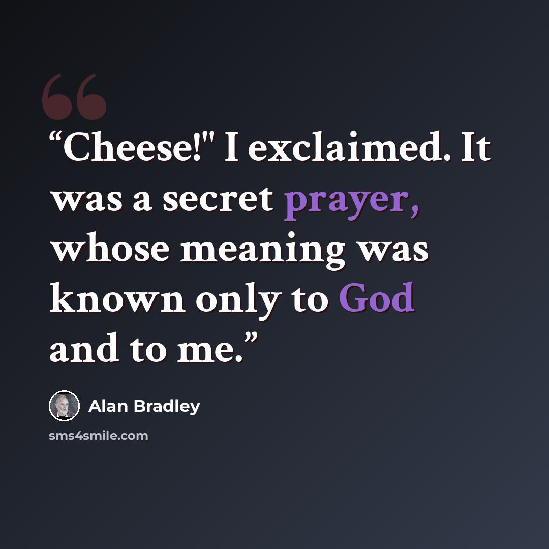 “Cheese!" I exclaimed. It was a secret prayer, whose meaning was known only to God and to me.” quote by Alan Bradley