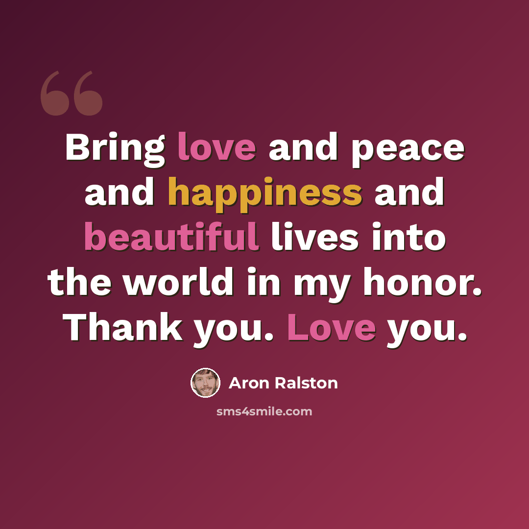 “Bring love and peace and happiness and beautiful lives into the world in my honor. Thank you. Love you.” quote by Aron Ralston