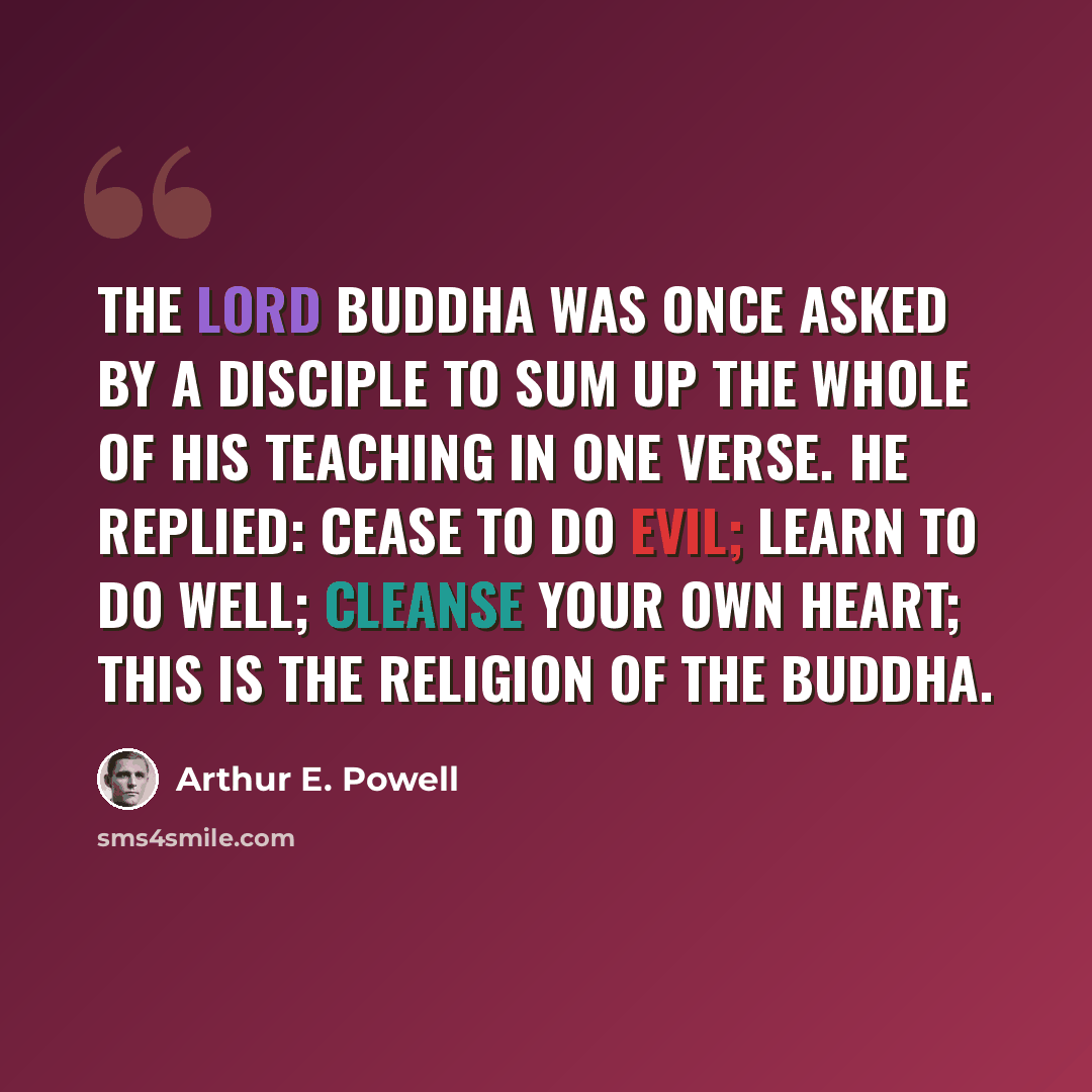 “The Lord Buddha was once asked by a disciple to sum up the whole of His teaching in one verse. He replied: Cease to do evil; Learn to do well; Cleanse your own heart; This is the religion of the Buddha.” quote by Arthur E. Powell