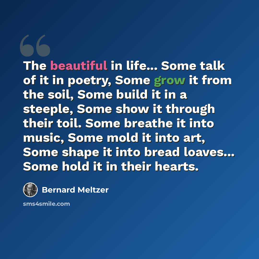 “The beautiful in life... Some talk of it in poetry, Some grow it from the soil, Some build it in a steeple, Some show it through their toil. Some breathe it into music, Some mold it into art, Some shape it into bread loaves... Some hold it in their hearts.” quote by Bernard Meltzer