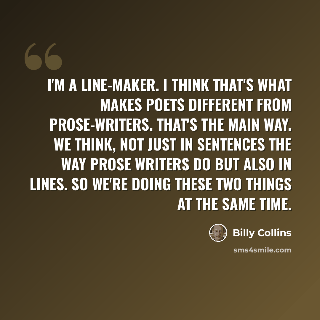 “I'm a line-maker. I think that's what makes poets different from prose-writers. That's the main way. We think, not just in sentences the way prose writers do but also in lines. So we're doing these two things at the same time.” quote by Billy Collins