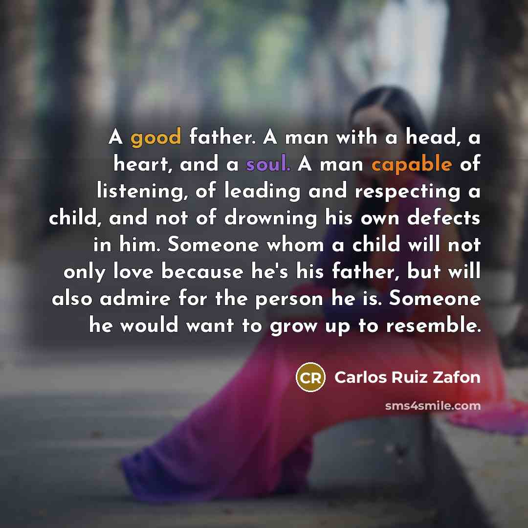 “A good father. A man with a head, a heart, and a soul. A man capable of listening, of leading and respecting a child, and not of drowning his own defects in him. Someone whom a child will not only love because he's his father, but will also admire for the person he is. Someone he would want to…” quote by Carlos Ruiz Zafon