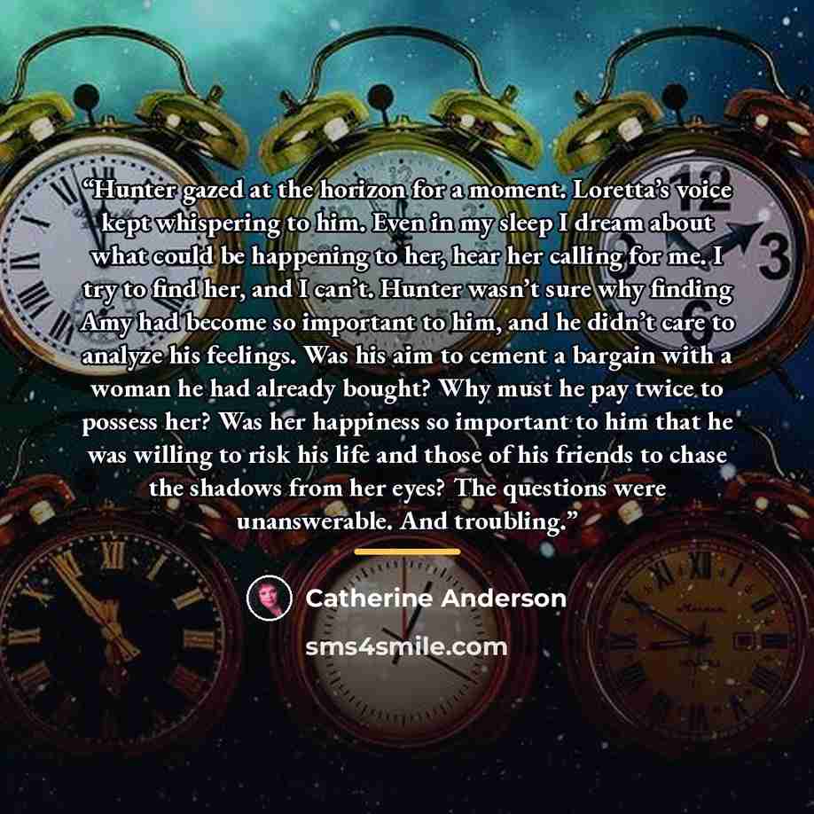 “Hunter gazed at the horizon for a moment. Loretta’s voice kept whispering to him. Even in my sleep I dream about what could be happening to her, hear her calling for me. I try to find her, and I can’t. Hunter wasn’t sure why finding Amy had become so important to him, and he didn’t care to analyze…” quote by Catherine Anderson