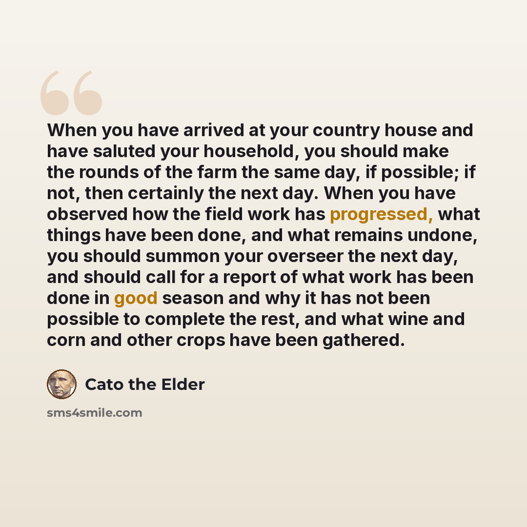 “When you have arrived at your country house and have saluted your household, you should make the rounds of the farm the same day, if possible; if not, then certainly the next day. When you have observed how the field work has progressed, what things have been done, and what remains undone, you…” quote by Cato the Elder