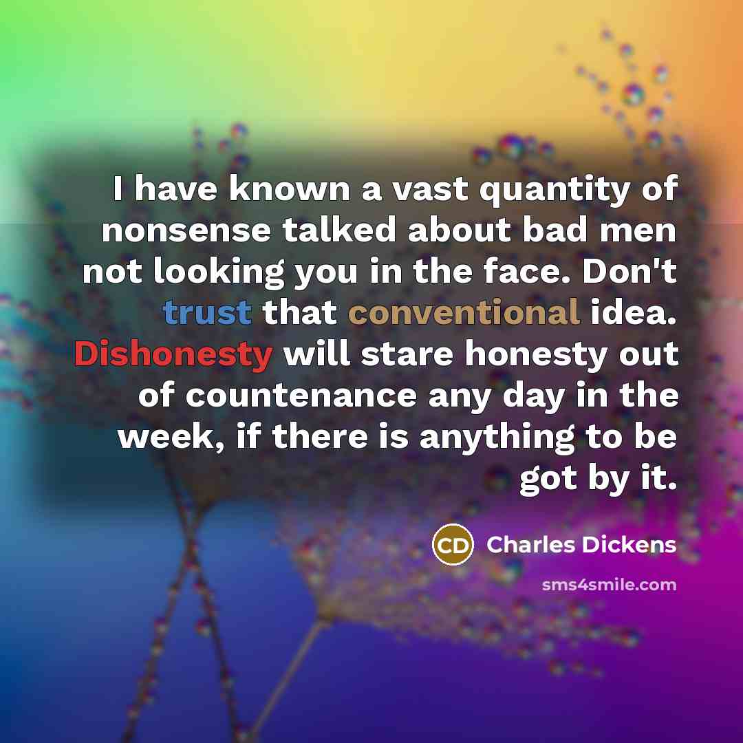 “I have known a vast quantity of nonsense talked about bad men not looking you in the face. Don't trust that conventional idea. Dishonesty will stare honesty out of countenance any day in the week, if there is anything to be got by it.” quote by Charles Dickens