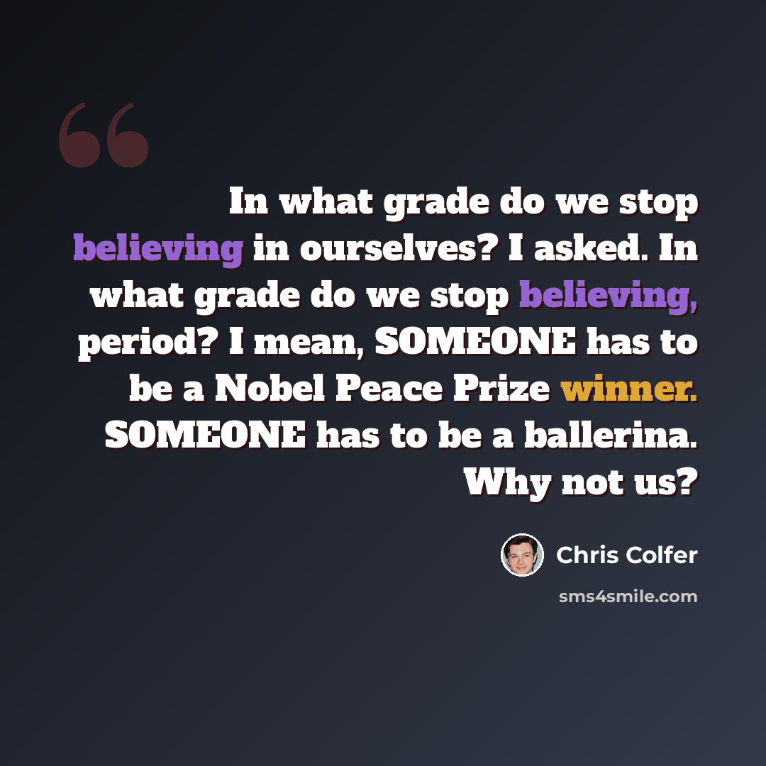 “In what grade do we stop believing in ourselves? I asked. In what grade do we stop believing, period? I mean, SOMEONE has to be a Nobel Peace Prize winner. SOMEONE has to be a ballerina. Why not us?” quote by Chris Colfer