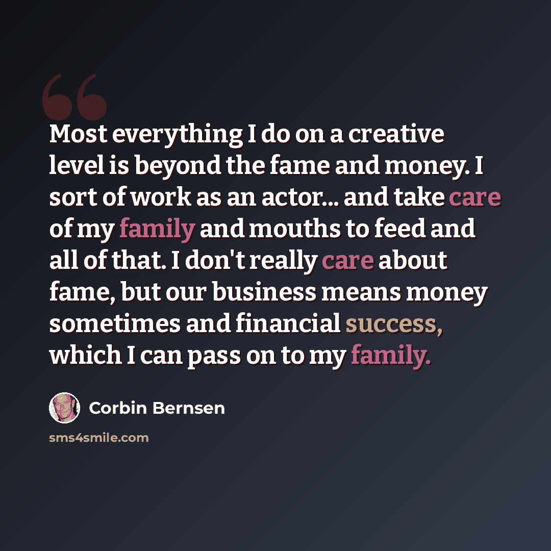 “Most everything I do on a creative level is beyond the fame and money. I sort of work as an actor... and take care of my family and mouths to feed and all of that. I don't really care about fame, but our business means money sometimes and financial success, which I can pass on to my family.” quote by Corbin Bernsen