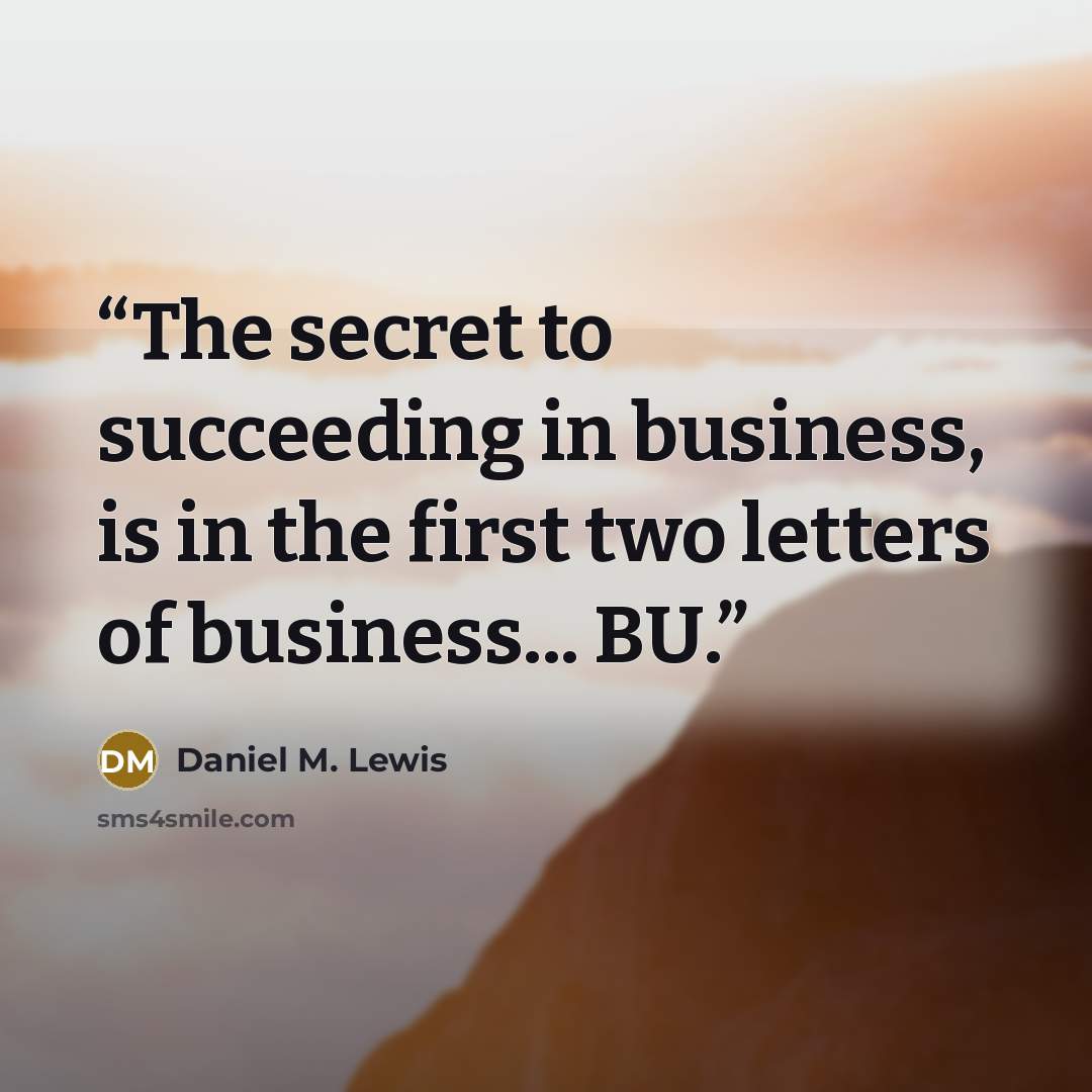 “The secret to succeeding in business, is in the first two letters of business... BU.” quote by Daniel M. Lewis