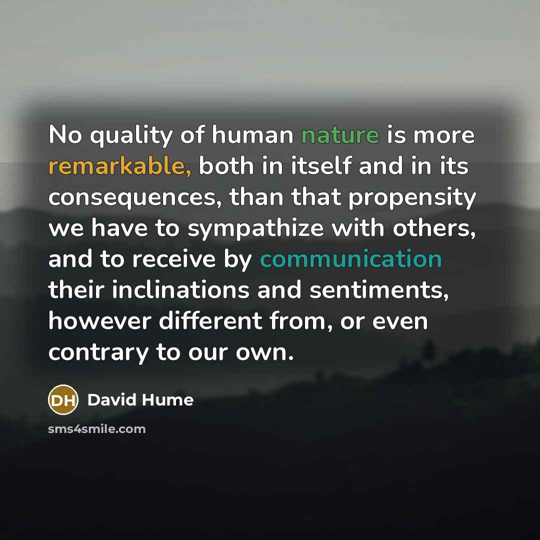 “No quality of human nature is more remarkable, both in itself and in its consequences, than that propensity we have to sympathize with others, and to receive by communication their inclinations and sentiments, however different from, or even contrary to our own.” quote by David Hume