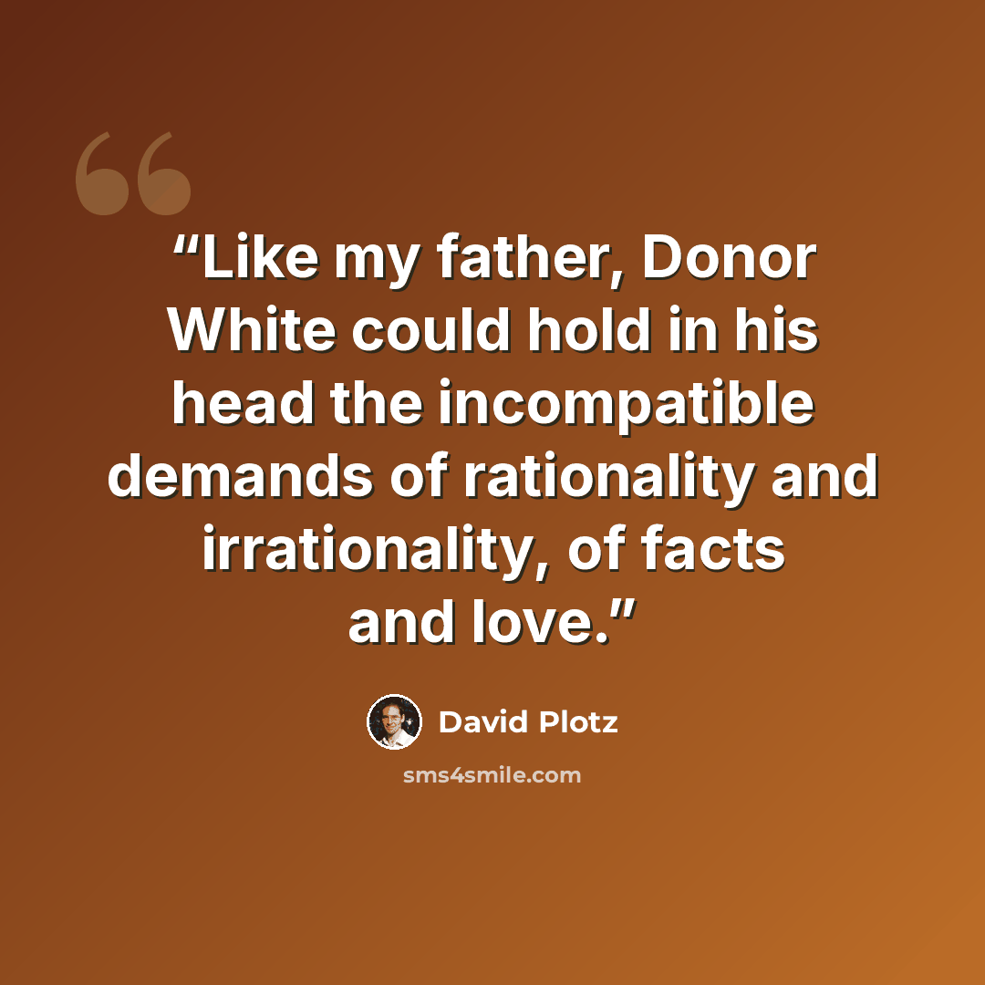 “Like my father, Donor White could hold in his head the incompatible demands of rationality and irrationality, of facts and love.” quote by David Plotz