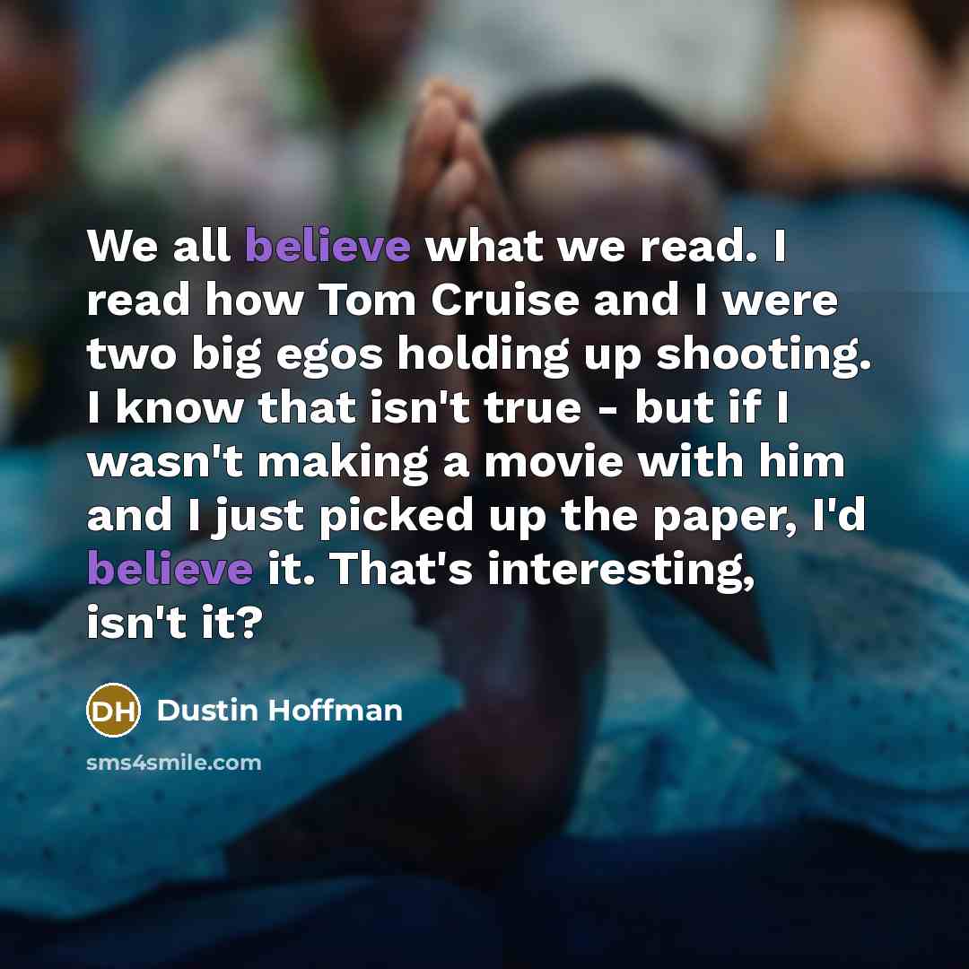 “We all believe what we read. I read how Tom Cruise and I were two big egos holding up shooting. I know that isn't true - but if I wasn't making a movie with him and I just picked up the paper, I'd believe it. That's interesting, isn't it?” quote by Dustin Hoffman
