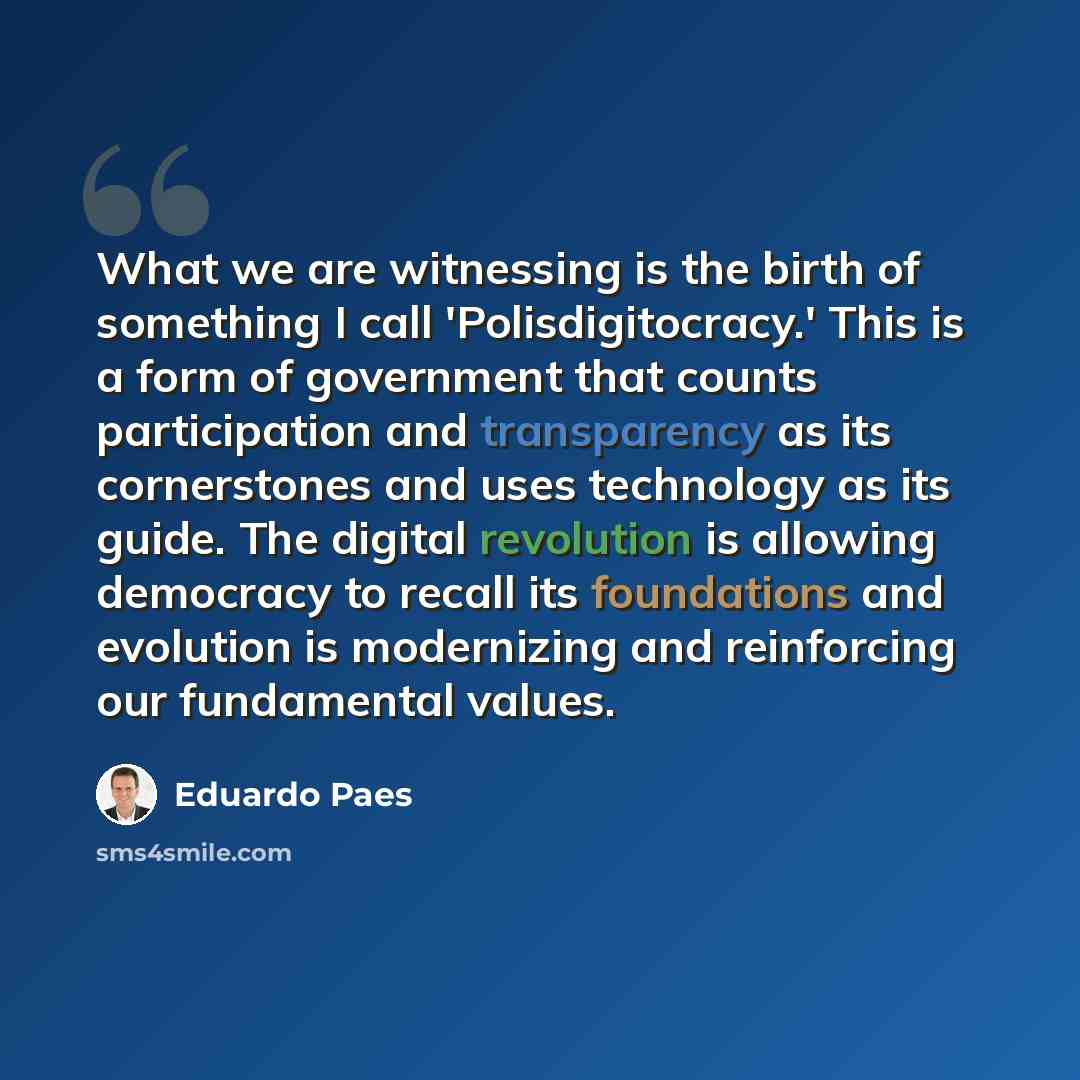 “What we are witnessing is the birth of something I call 'Polisdigitocracy.' This is a form of government that counts participation and transparency as its cornerstones and uses technology as its guide. The digital revolution is allowing democracy to recall its foundations and evolution is…” quote by Eduardo Paes