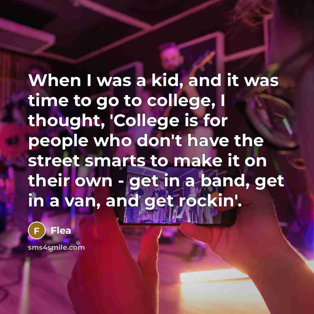 “When I was a kid, and it was time to go to college, I thought, 'College is for people who don't have the street smarts to make it on their own - get in a band, get in a van, and get rockin'.” quote by Flea
