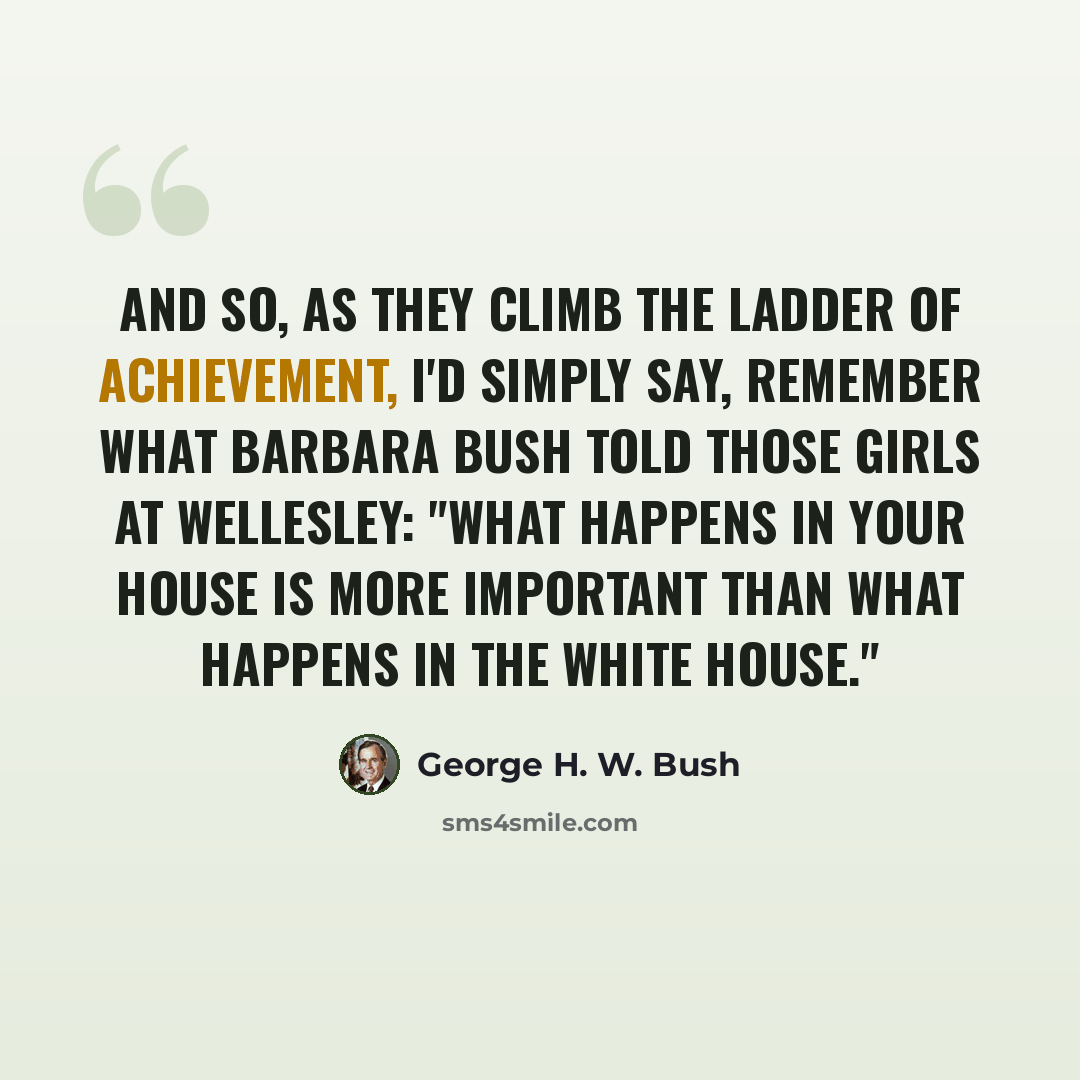 “And so, as they climb the ladder of achievement, I'd simply say, remember what Barbara Bush told those girls at Wellesley: "What happens in your house is more important than what happens in the White House."” quote by George H. W. Bush