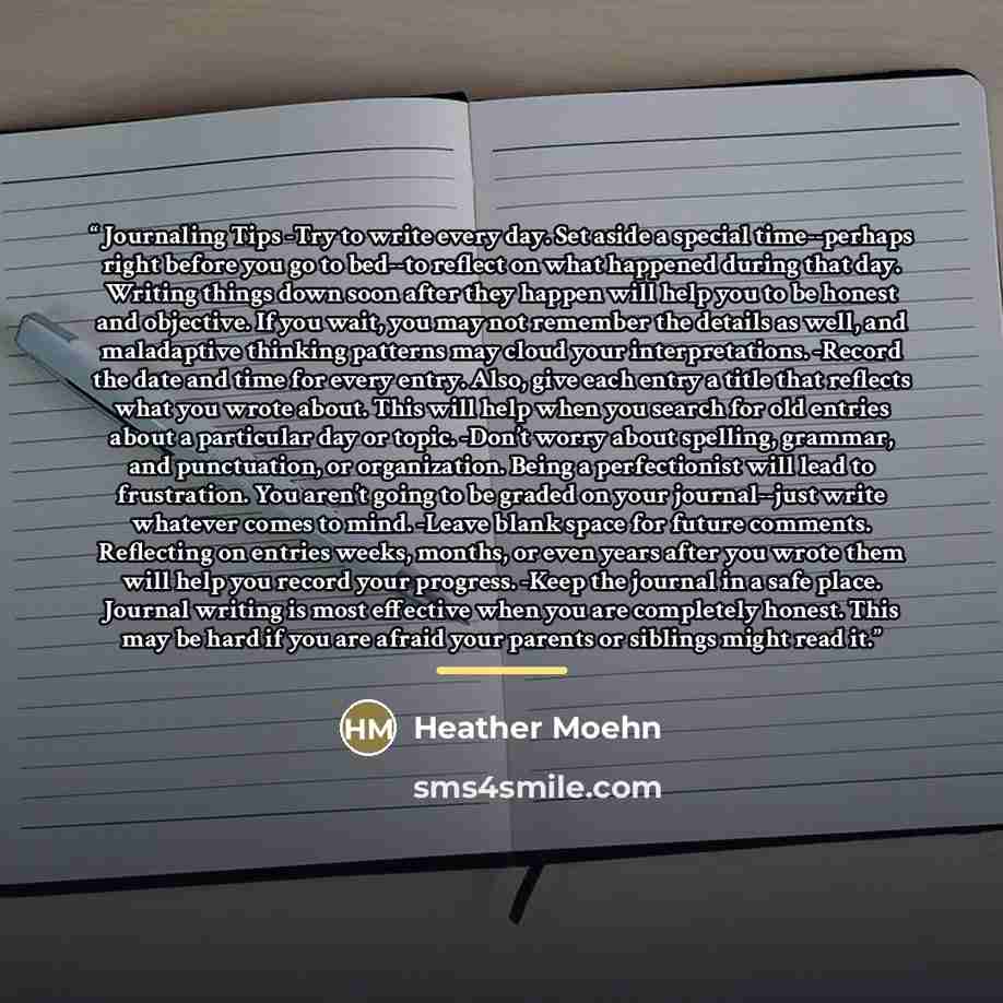 “Journaling Tips -Try to write every day. Set aside a special time--perhaps right before you go to bed--to reflect on what happened during that day. Writing things down soon after they happen will help you to be honest and objective. If you wait, you may not remember the details as well, and…” quote by Heather Moehn