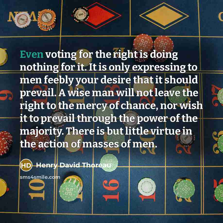 “Even voting for the right is doing nothing for it. It is only expressing to men feebly your desire that it should prevail. A wise man will not leave the right to the mercy of chance, nor wish it to prevail through the power of the majority. There is but little virtue in the action of masses of men.” quote by Henry David Thoreau