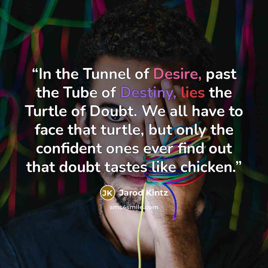 “In the Tunnel of Desire, past the Tube of Destiny, lies the Turtle of Doubt. We all have to face that turtle, but only the confident ones ever find out that doubt tastes like chicken.” quote by Jarod Kintz