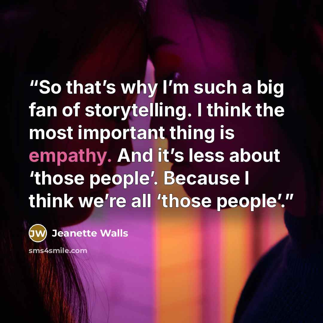 “So that’s why I’m such a big fan of storytelling. I think the most important thing is empathy. And it’s less about ‘those people’. Because I think we’re all ‘those people’.” quote by Jeanette Walls