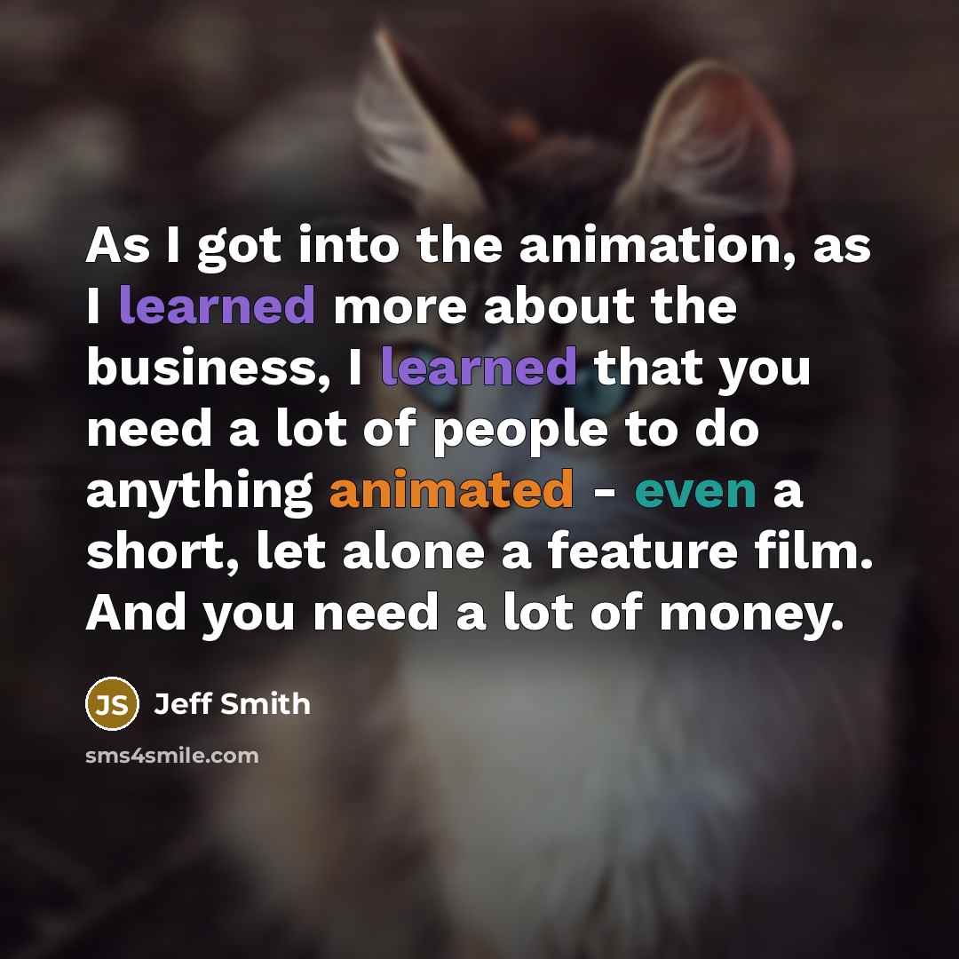 “As I got into the animation, as I learned more about the business, I learned that you need a lot of people to do anything animated - even a short, let alone a feature film. And you need a lot of money.” quote by Jeff Smith