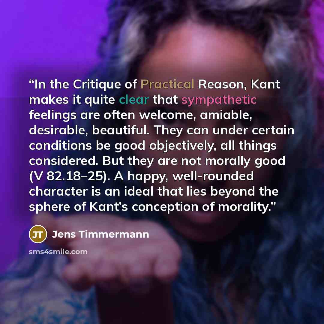 “In the Critique of Practical Reason, Kant makes it quite clear that sympathetic feelings are often welcome, amiable, desirable, beautiful. They can under certain conditions be good objectively, all things considered. But they are not morally good (V 82.18–25). A happy, well-rounded character is an…” quote by Jens Timmermann