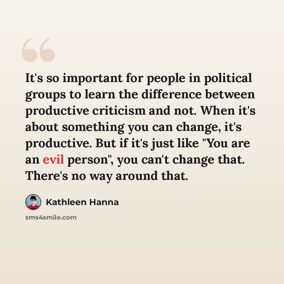 “It's so important for people in political groups to learn the difference between productive criticism and not. When it's about something you can change, it's productive. But if it's just like "You are an evil person", you can't change that. There's no way around that.” quote by Kathleen Hanna