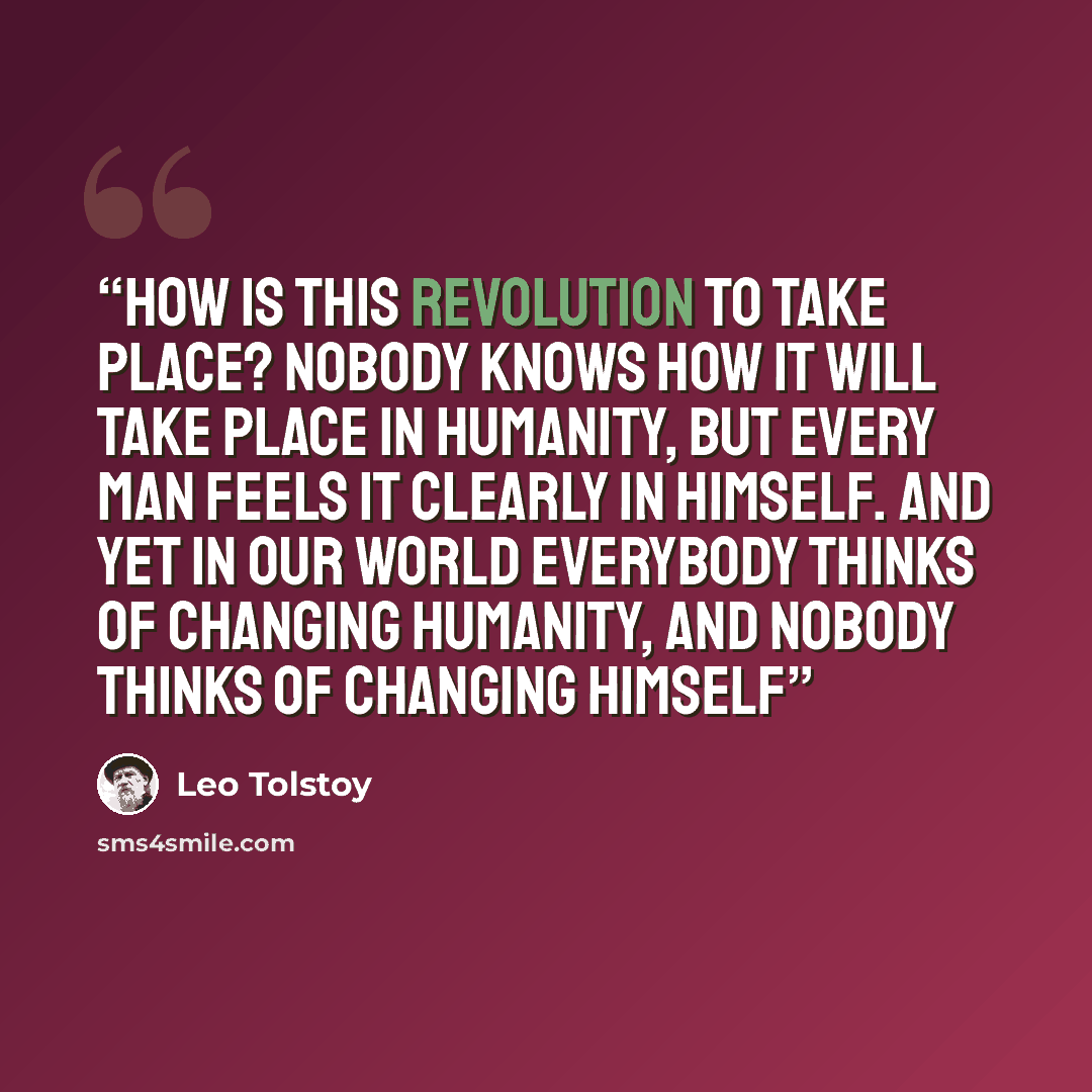 “How is this revolution to take place? Nobody knows how it will take place in humanity, but every man feels it clearly in himself. And yet in our world everybody thinks of changing humanity, and nobody thinks of changing himself” quote by Leo Tolstoy