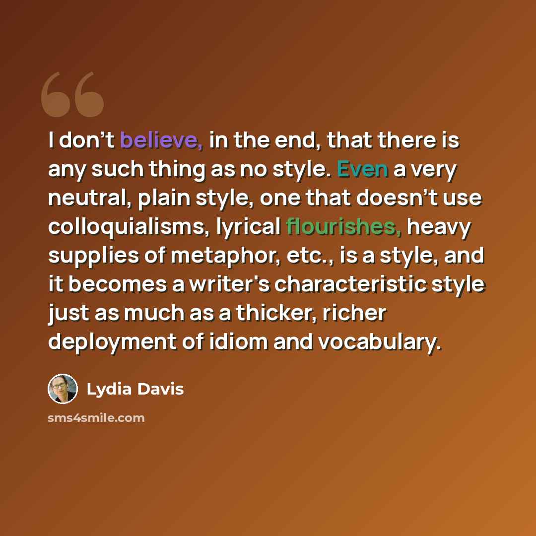 “I don't believe, in the end, that there is any such thing as no style. Even a very neutral, plain style, one that doesn't use colloquialisms, lyrical flourishes, heavy supplies of metaphor, etc., is a style, and it becomes a writer's characteristic style just as much as a thicker, richer…” quote by Lydia Davis