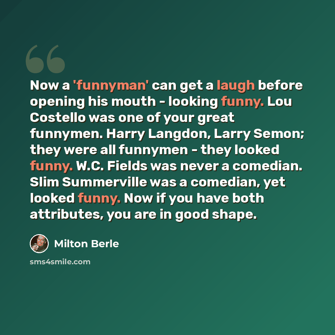 “Now a 'funnyman' can get a laugh before opening his mouth - looking funny. Lou Costello was one of your great funnymen. Harry Langdon, Larry Semon; they were all funnymen - they looked funny. W.C. Fields was never a comedian. Slim Summerville was a comedian, yet looked funny. Now if you have both…” quote by Milton Berle