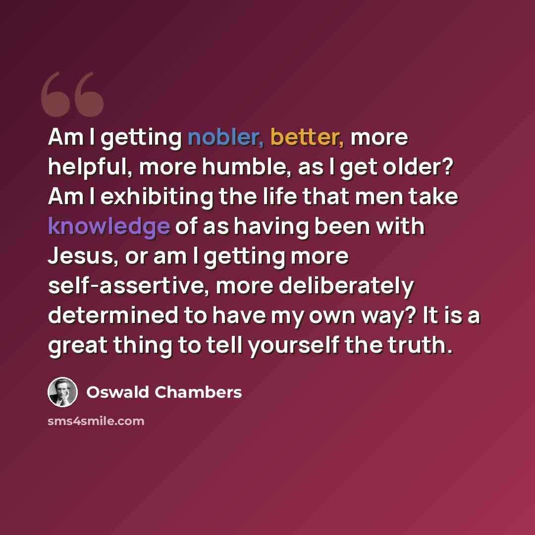 “Am I getting nobler, better, more helpful, more humble, as I get older? Am I exhibiting the life that men take knowledge of as having been with Jesus, or am I getting more self-assertive, more deliberately determined to have my own way? It is a great thing to tell yourself the truth.” quote by Oswald Chambers