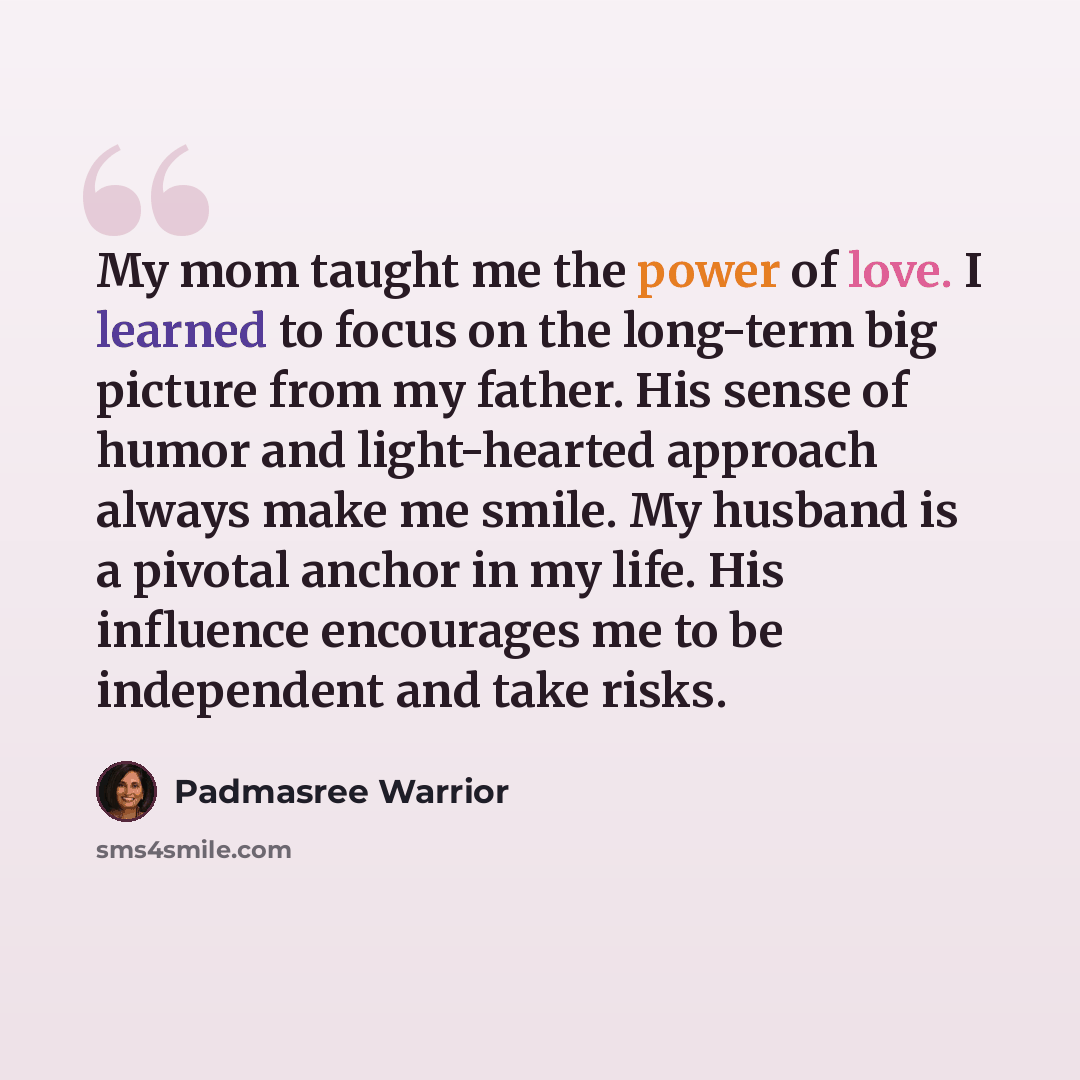 “My mom taught me the power of love. I learned to focus on the long-term big picture from my father. His sense of humor and light-hearted approach always make me smile. My husband is a pivotal anchor in my life. His influence encourages me to be independent and take risks.” quote by Padmasree Warrior
