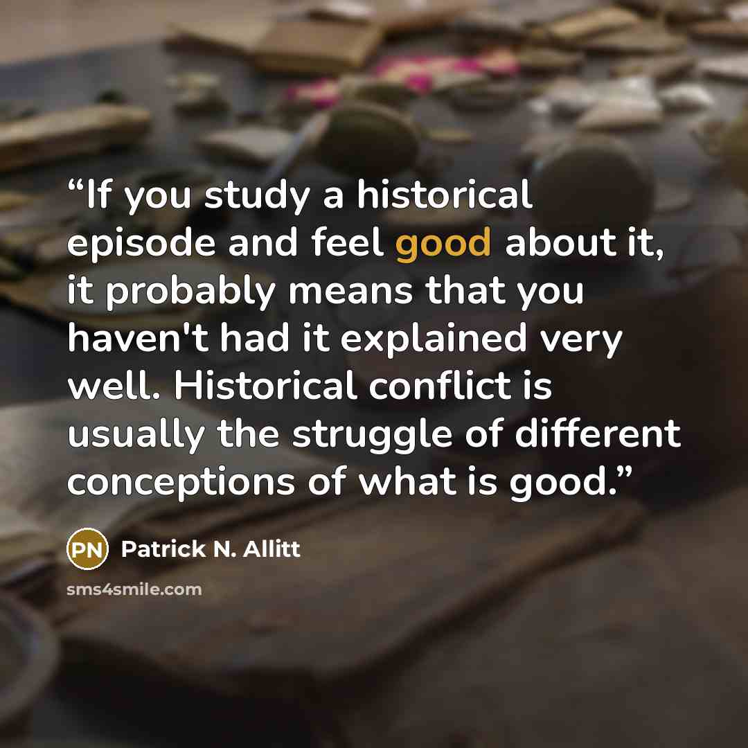 “If you study a historical episode and feel good about it, it probably means that you haven't had it explained very well. Historical conflict is usually the struggle of different conceptions of what is good.” quote by Patrick N. Allitt