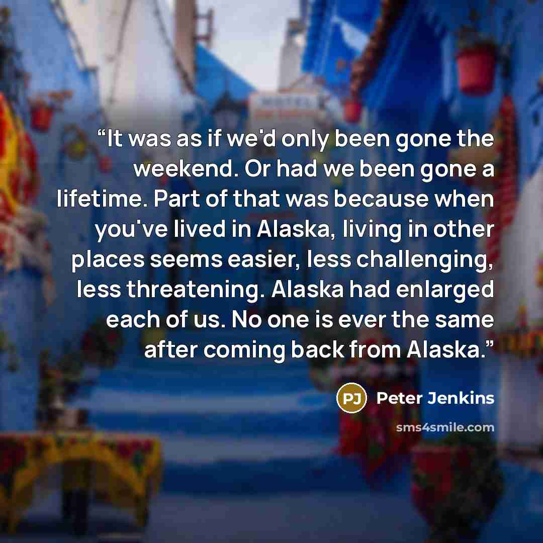 “It was as if we'd only been gone the weekend. Or had we been gone a lifetime. Part of that was because when you've lived in Alaska, living in other places seems easier, less challenging, less threatening. Alaska had enlarged each of us. No one is ever the same after coming back from Alaska.” quote by Peter Jenkins