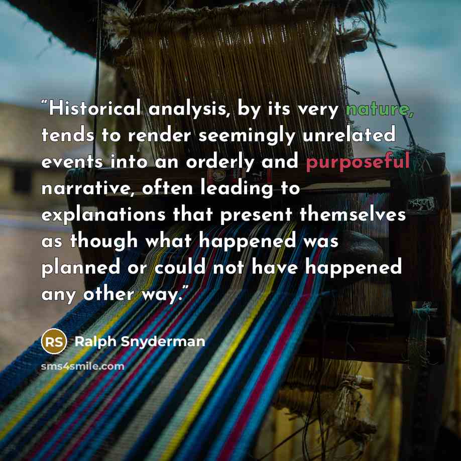 “Historical analysis, by its very nature, tends to render seemingly unrelated events into an orderly and purposeful narrative, often leading to explanations that present themselves as though what happened was planned or could not have happened any other way.” quote by Ralph Snyderman